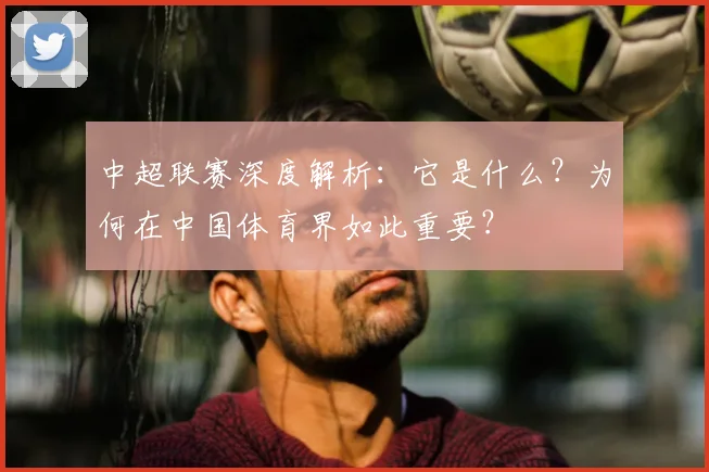 中超联赛深度解析：它是什么？为何在中国体育界如此重要？