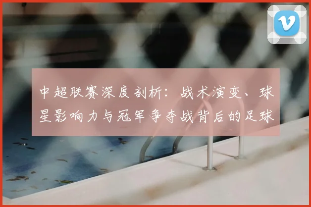 中超联赛深度剖析：战术演变、球星影响力与冠军争夺战背后的足球哲学