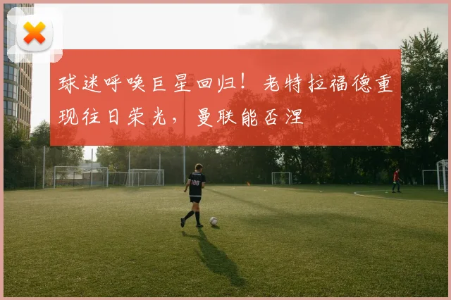 球迷呼唤巨星回归！老特拉福德重现往日荣光，曼联能否涅槃