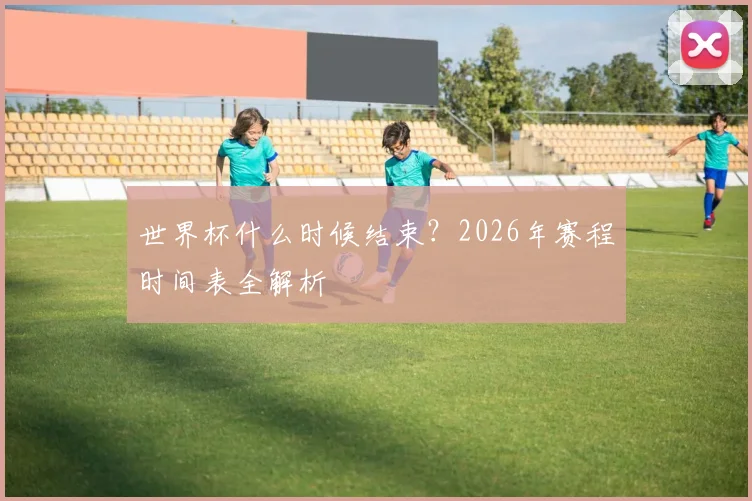 世界杯什么时候结束?2026年赛程时间表全解析
