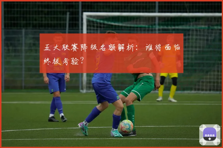 五大联赛降级名额解析:谁将面临终极考验?