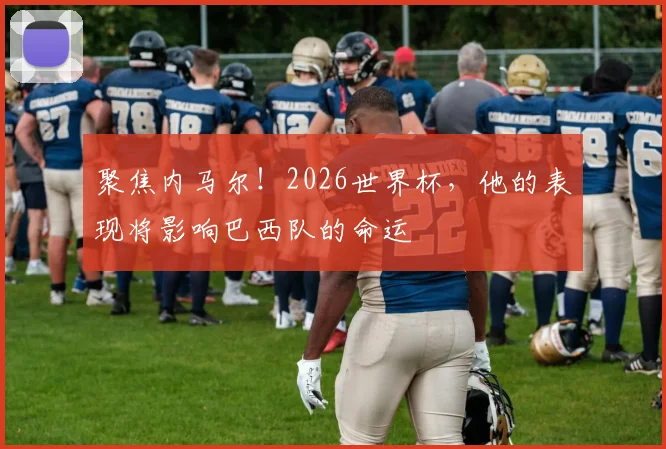 聚焦内马尔!2026世界杯,他的表现将影响巴西队的命运